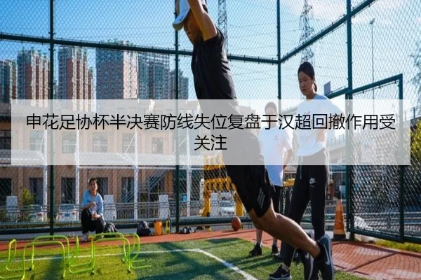 申花足协杯半决赛防线失位复盘于汉超回撤作用受关注